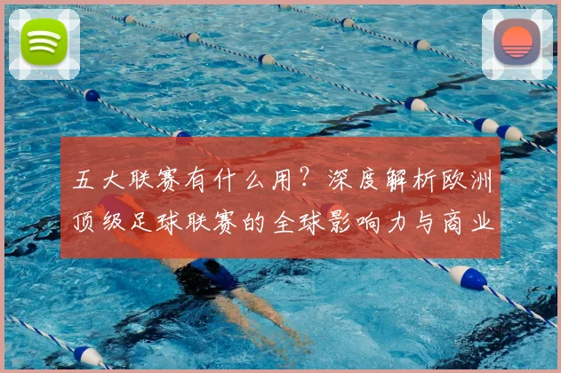五大联赛有什么用?深度解析欧洲顶级足球联赛的全球影响力与商业价值