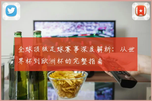 全球顶级足球赛事深度解析:从世界杯到欧洲杯的完整指南