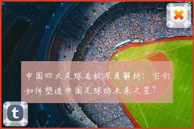 中国四大足球名校深度解析：它们如何塑造中国足球的未来之星？